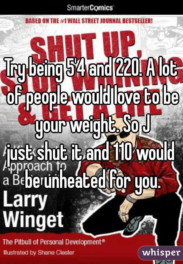 Try being 5'4 and 220. A lot of people would love to be your weight. So J
just shut it and 110 would be unheated for you.