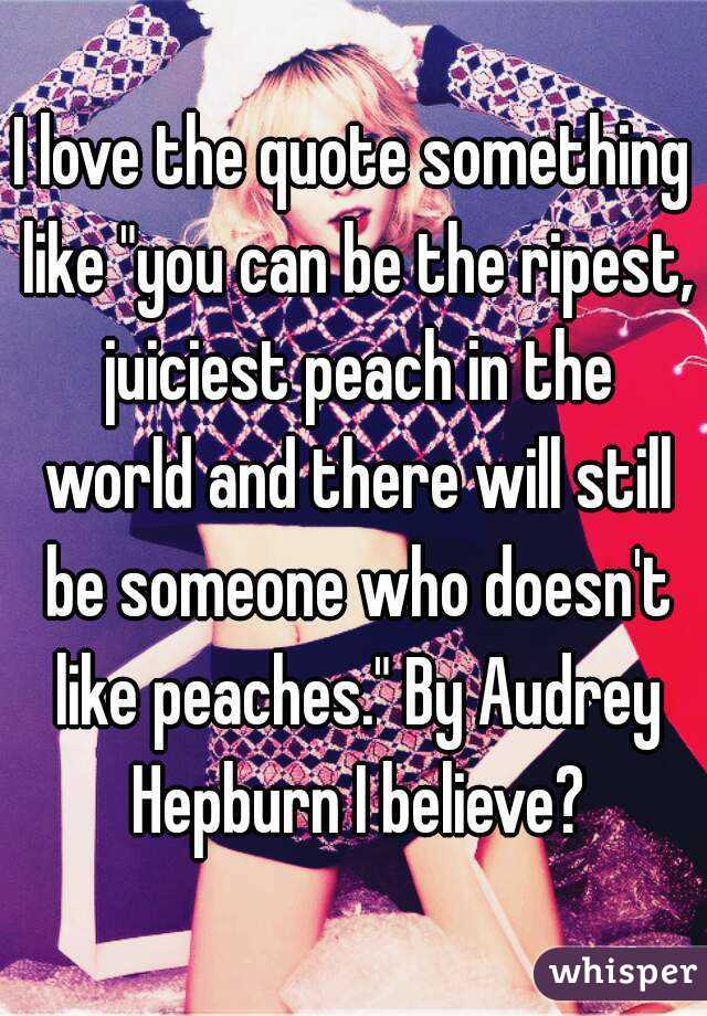 I love the quote something like "you can be the ripest, juiciest peach in the world and there ...