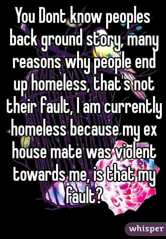 You Dont know peoples back ground story, many reasons why people end up homeless, that's not their fault, I am currently homeless because my ex house mate was violent towards me, is that my fault?