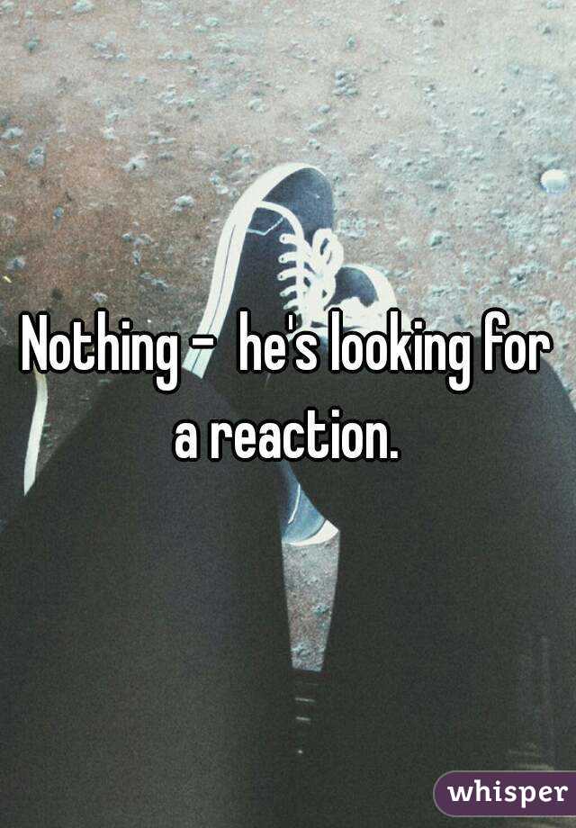 Nothing -  he's looking for a reaction. 
