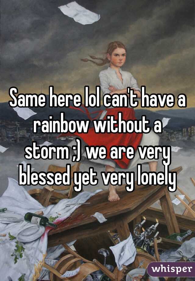 Same here lol can't have a rainbow without a storm ;) we are very blessed yet very lonely 