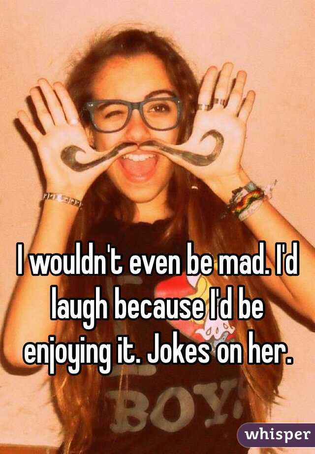 I wouldn't even be mad. I'd laugh because I'd be enjoying it. Jokes on her.