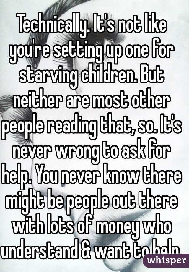 Technically. It's not like you're setting up one for starving children. But neither are most other people reading that, so. It's never wrong to ask for help. You never know there might be people out there with lots of money who understand & want to help. 