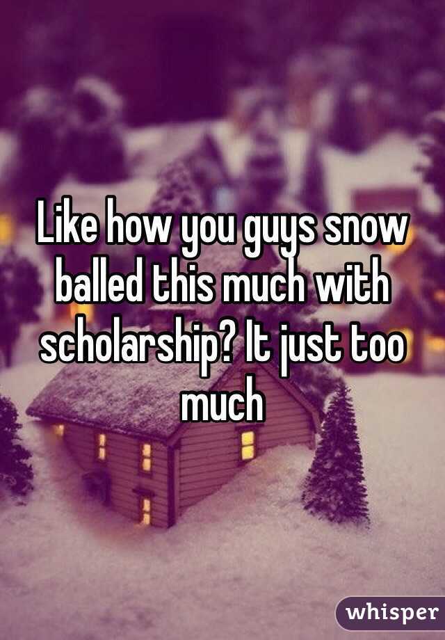 Like how you guys snow balled this much with scholarship? It just too much