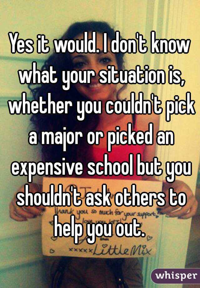 Yes it would. I don't know what your situation is, whether you couldn't pick a major or picked an expensive school but you shouldn't ask others to help you out. 