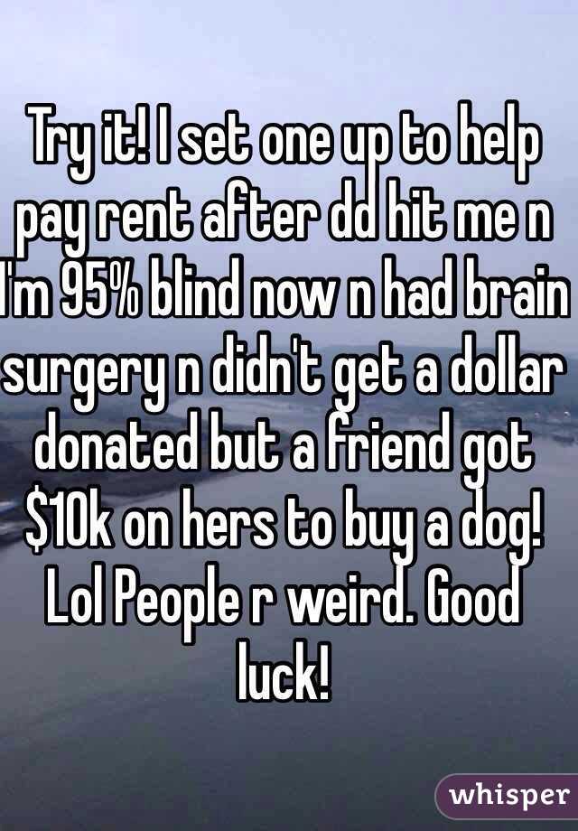 Try it! I set one up to help pay rent after dd hit me n I'm 95% blind now n had brain surgery n didn't get a dollar donated but a friend got $10k on hers to buy a dog! Lol People r weird. Good luck! 