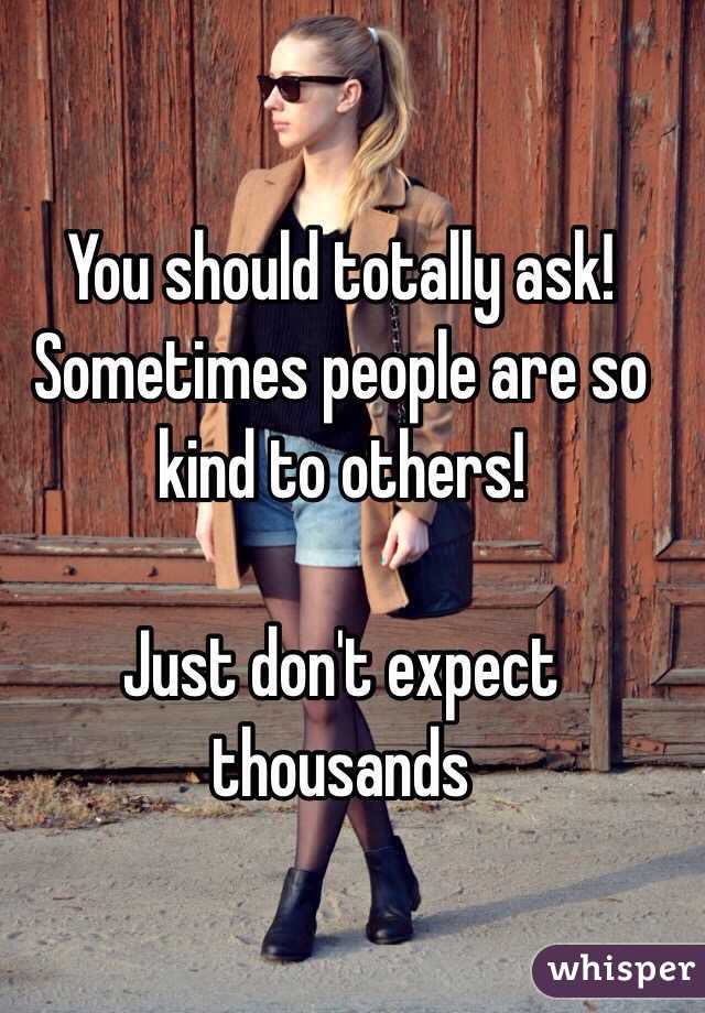 You should totally ask! Sometimes people are so kind to others! 

Just don't expect thousands