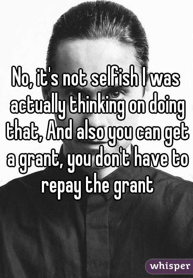 No, it's not selfish I was actually thinking on doing that, And also you can get a grant, you don't have to repay the grant