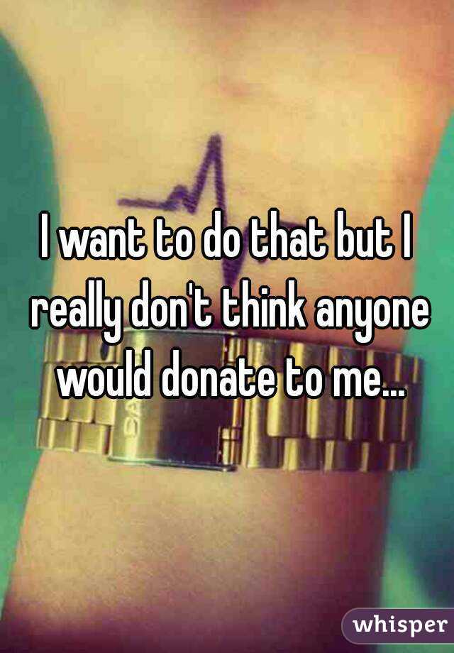 I want to do that but I really don't think anyone would donate to me...