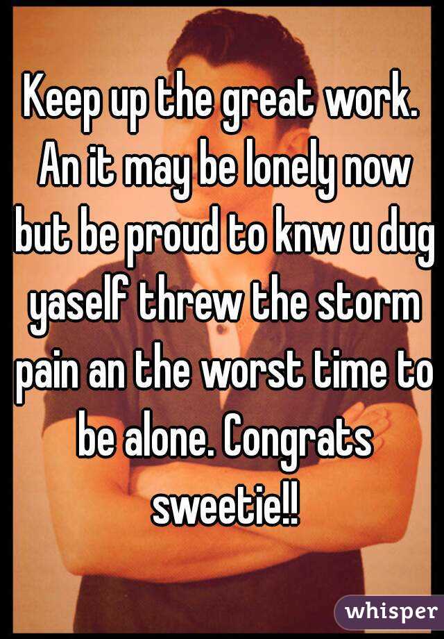 Keep up the great work. An it may be lonely now but be proud to knw u dug yaself threw the storm pain an the worst time to be alone. Congrats sweetie!!