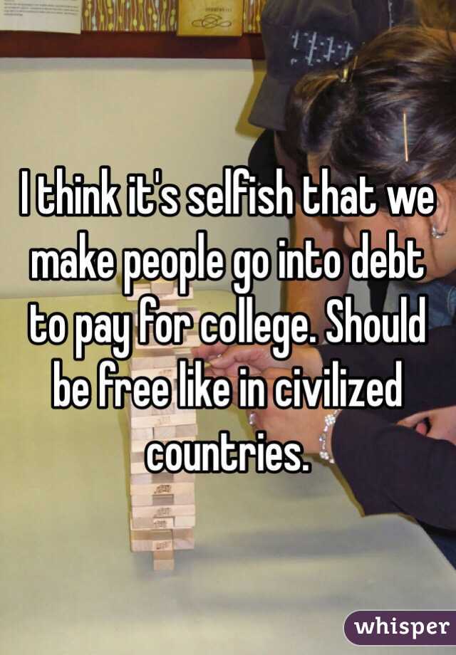 I think it's selfish that we make people go into debt to pay for college. Should be free like in civilized countries. 