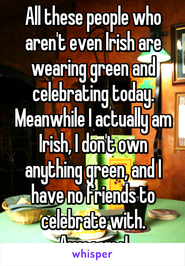 All these people who aren't even Irish are wearing green and celebrating today. Meanwhile I actually am Irish, I don't own anything green, and I have no friends to celebrate with. Awesome!