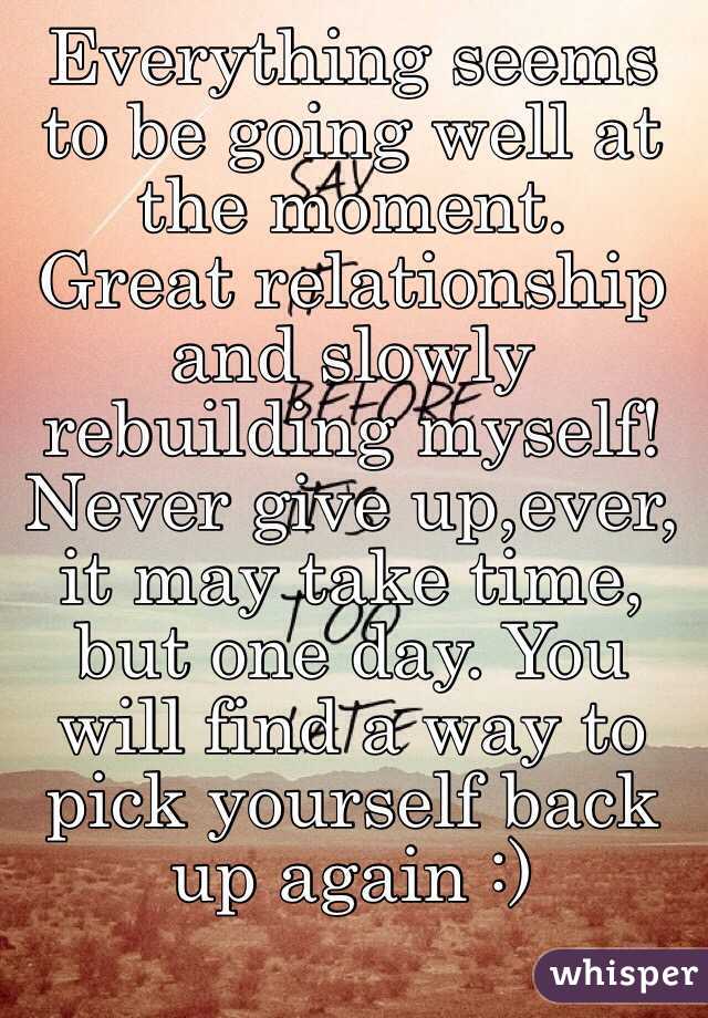 Everything seems to be going well at the moment.
Great relationship and slowly rebuilding myself!
Never give up,ever, it may take time, but one day. You will find a way to pick yourself back up again :)