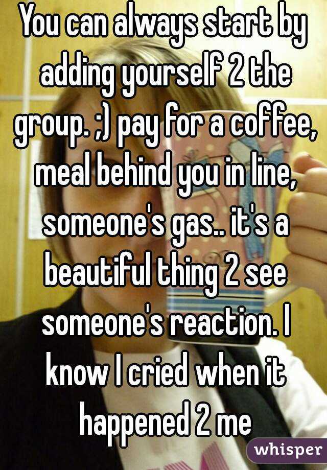 You can always start by adding yourself 2 the group. ;) pay for a coffee, meal behind you in line, someone's gas.. it's a beautiful thing 2 see someone's reaction. I know I cried when it happened 2 me
