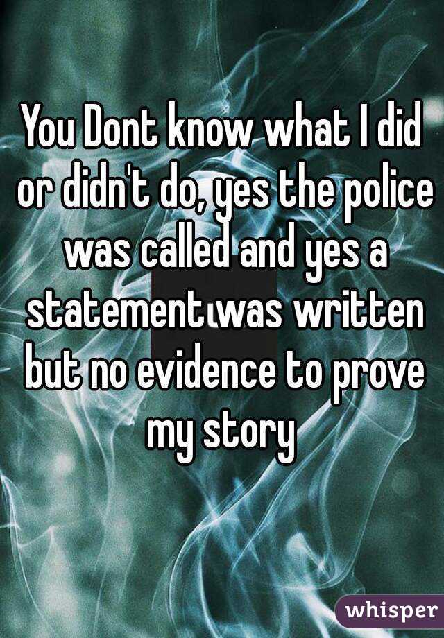 You Dont know what I did or didn't do, yes the police was called and yes a statement was written but no evidence to prove my story 