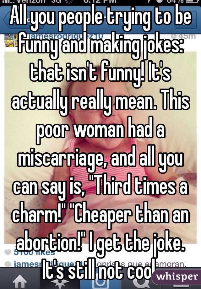 All you people trying to be funny and making jokes: that isn't funny! It's actually really mean. This poor woman had a miscarriage, and all you can say is, "Third times a charm!" "Cheaper than an abortion!" I get the joke. It's still not cool. 