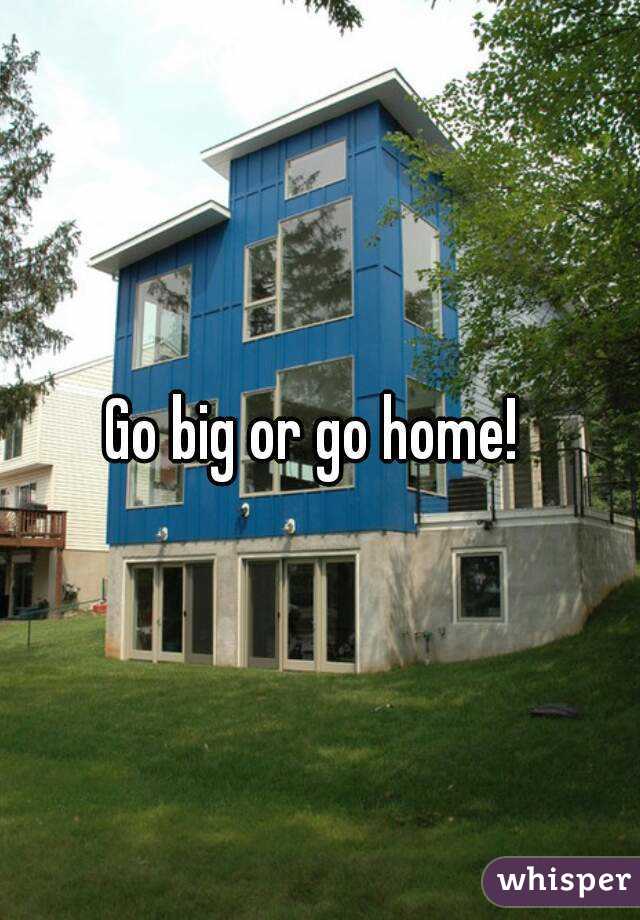 Go big or go home! 