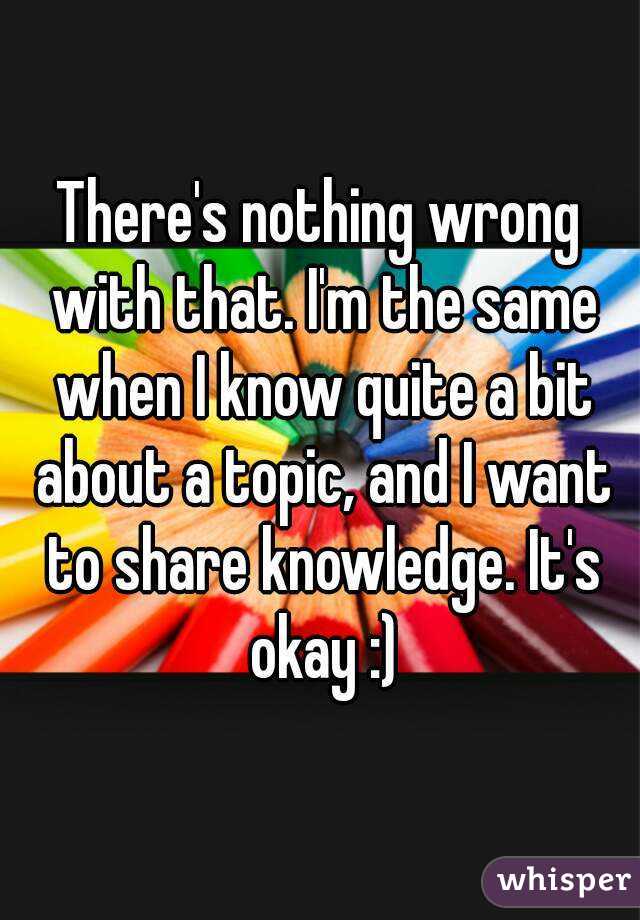 There's nothing wrong with that. I'm the same when I know quite a bit about a topic, and I want to share knowledge. It's okay :)