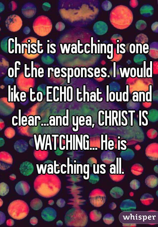 Christ is watching is one of the responses. I would like to ECHO that loud and clear...and yea, CHRIST IS WATCHING... He is watching us all.