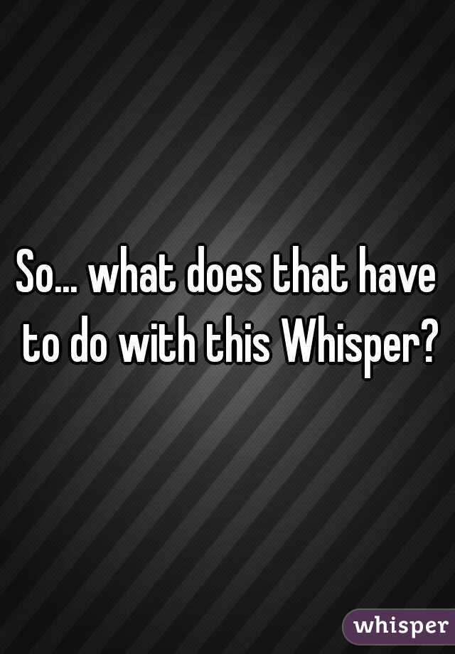 So... what does that have to do with this Whisper?