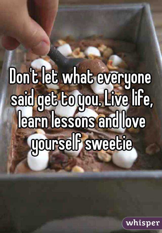 Don't let what everyone said get to you. Live life, learn lessons and love yourself sweetie