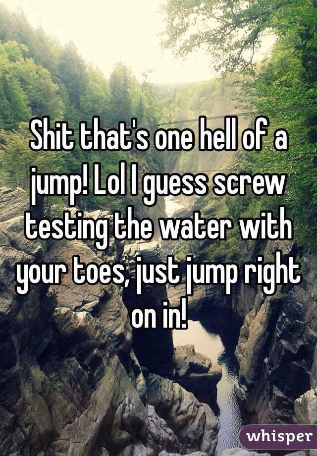 Shit that's one hell of a jump! Lol I guess screw testing the water with your toes, just jump right on in!