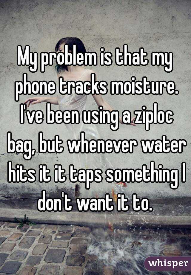 My problem is that my phone tracks moisture. I've been using a ziploc bag, but whenever water hits it it taps something I don't want it to. 