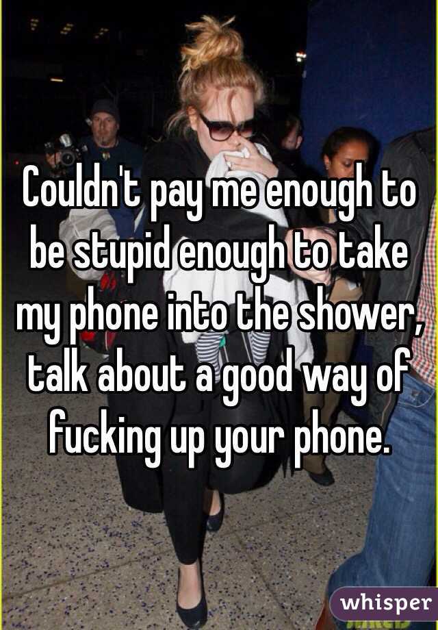 Couldn't pay me enough to be stupid enough to take my phone into the shower, talk about a good way of fucking up your phone.