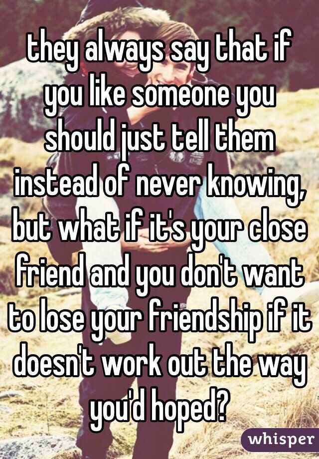 they always say that if you like someone you should just tell them instead of never knowing, but what if it's your close friend and you don't want to lose your friendship if it doesn't work out the way you'd hoped?