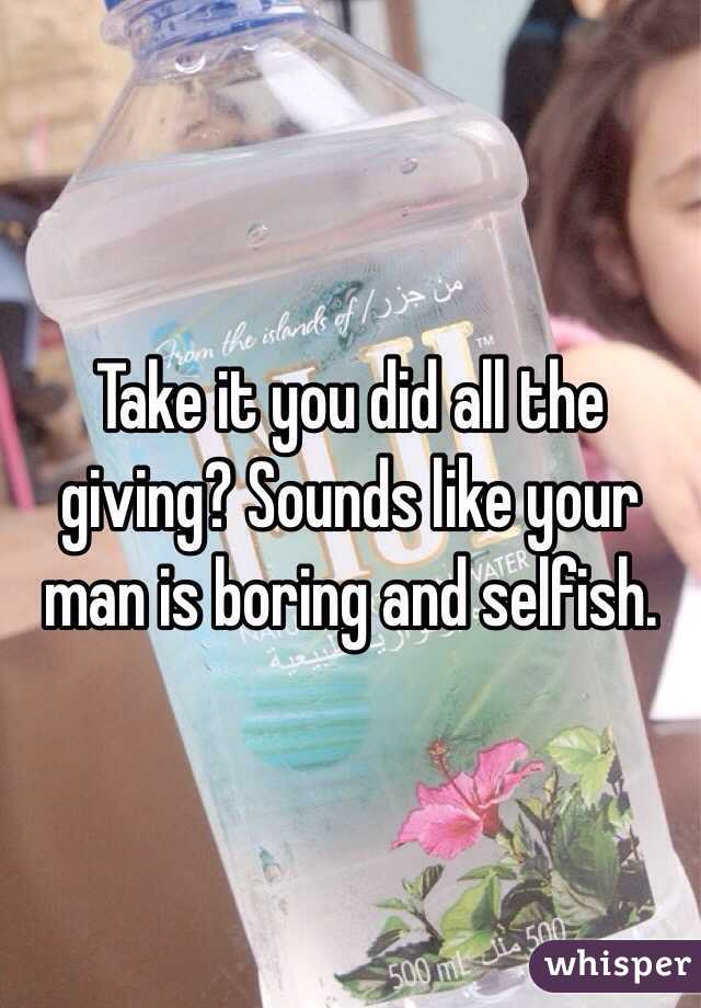 Take it you did all the giving? Sounds like your man is boring and selfish.