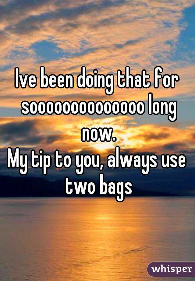 Ive been doing that for soooooooooooooo long now.
My tip to you, always use two bags