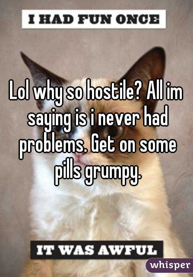 Lol why so hostile? All im saying is i never had problems. Get on some pills grumpy.