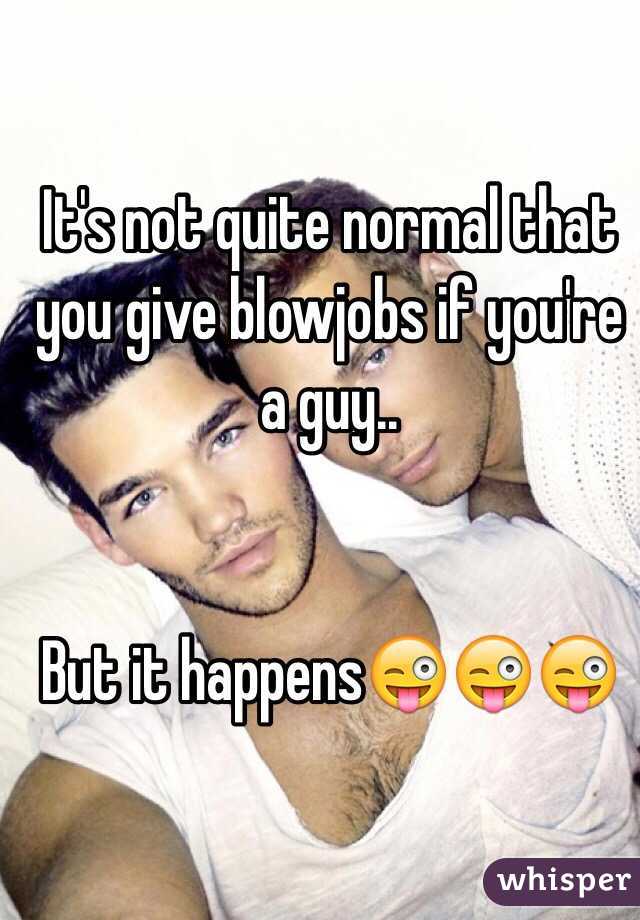 It's not quite normal that you give blowjobs if you're a guy..


But it happens😜😜😜