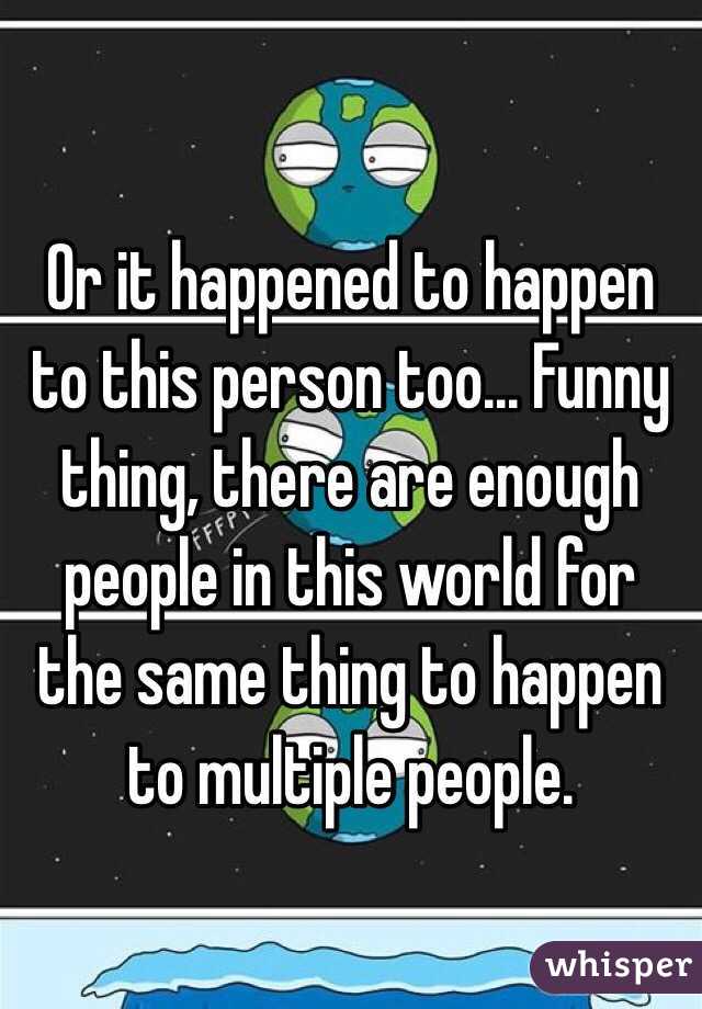 Or it happened to happen to this person too... Funny thing, there are enough people in this world for the same thing to happen to multiple people.