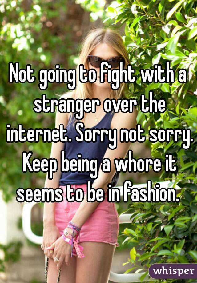 Not going to fight with a stranger over the internet. Sorry not sorry. Keep being a whore it seems to be in fashion. 