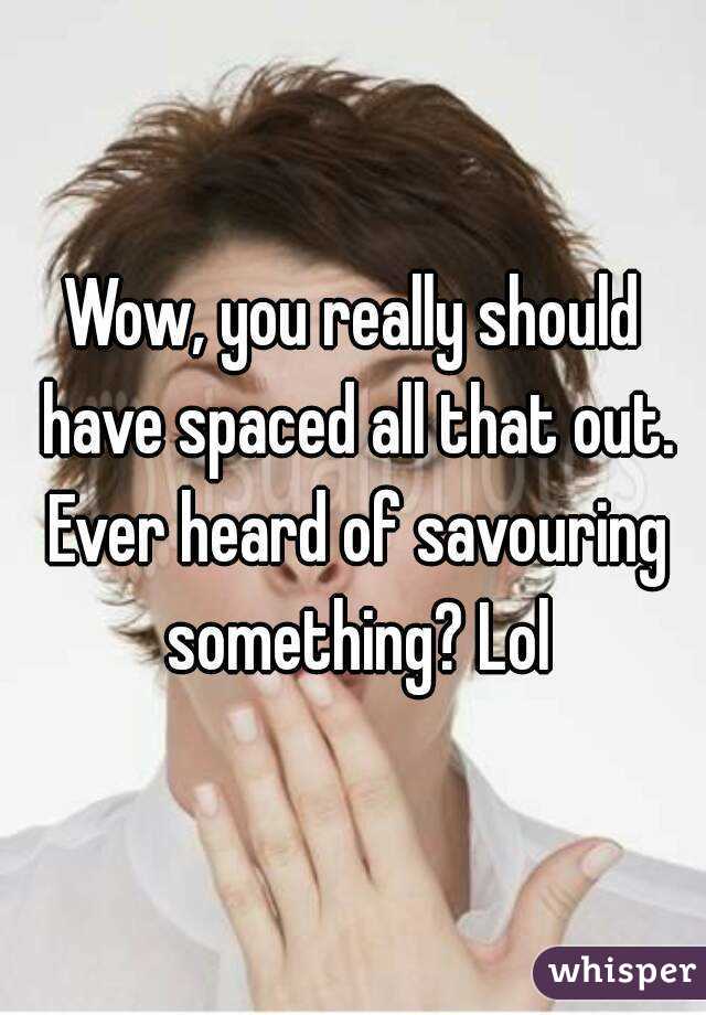 Wow, you really should have spaced all that out. Ever heard of savouring something? Lol