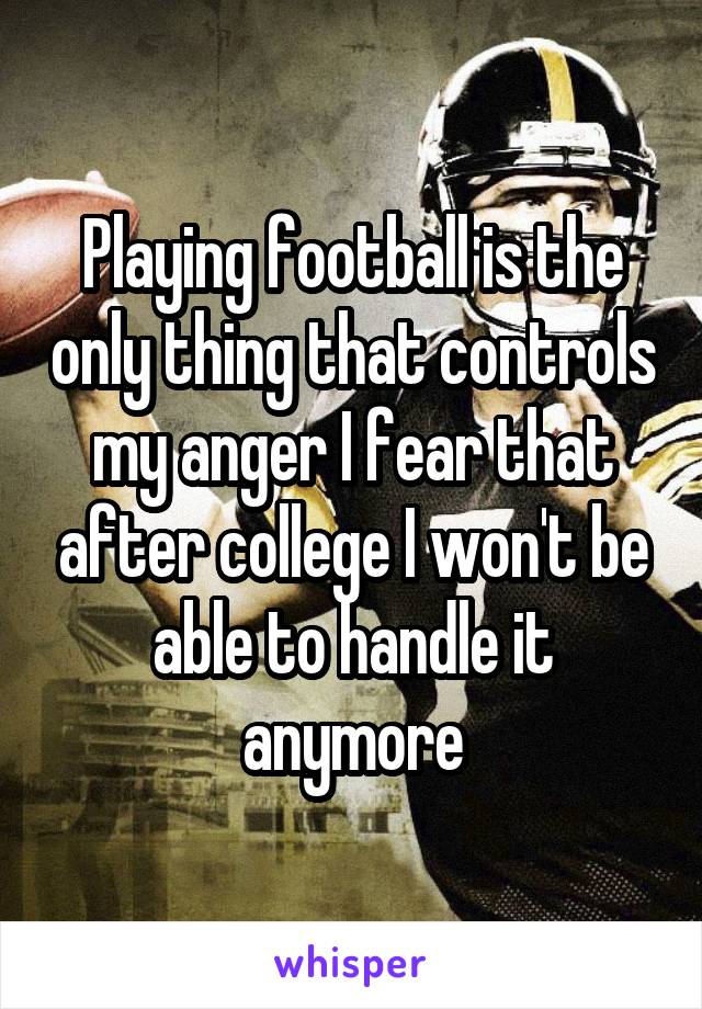 Playing football is the only thing that controls my anger I fear that after college I won't be able to handle it anymore