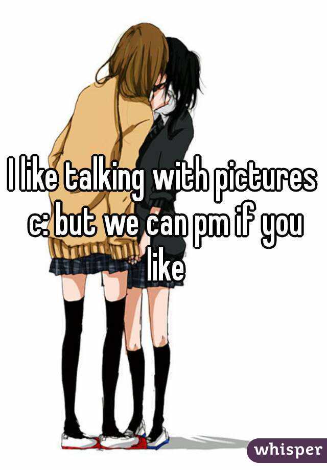 I like talking with pictures c: but we can pm if you like