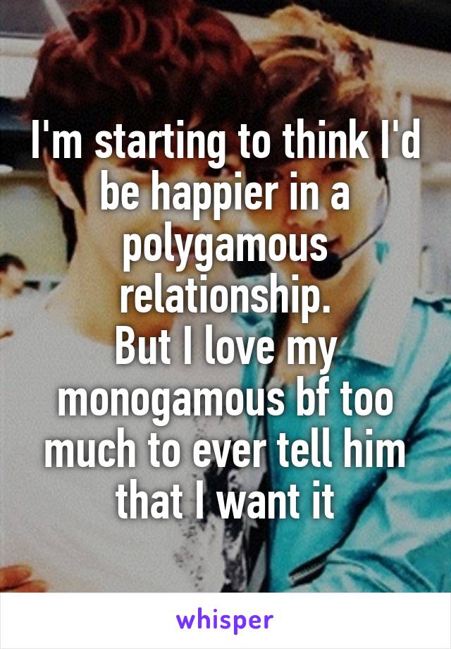 I'm starting to think I'd be happier in a polygamous relationship.
But I love my monogamous bf too much to ever tell him that I want it