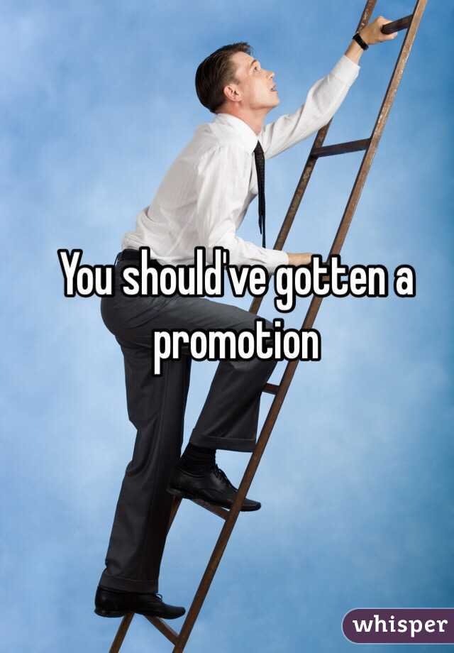 You should've gotten a promotion 