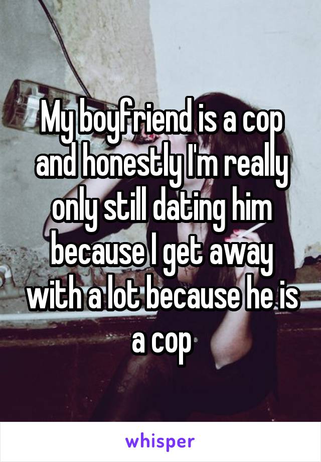 My boyfriend is a cop and honestly I'm really only still dating him because I get away with a lot because he is a cop