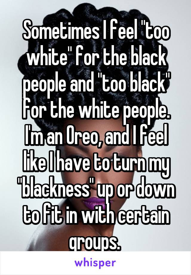 Sometimes I feel "too white" for the black people and "too black" for the white people. I'm an Oreo, and I feel like I have to turn my "blackness" up or down to fit in with certain groups. 