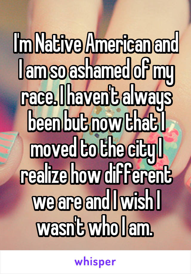 I'm Native American and I am so ashamed of my race. I haven't always been but now that I moved to the city I realize how different we are and I wish I wasn't who I am. 