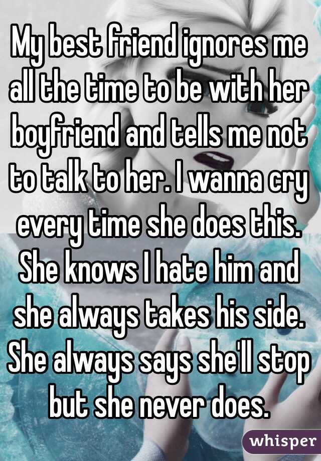My best friend ignores me all the time to be with her boyfriend and tells me not to talk to her. I wanna cry every time she does this. She knows I hate him and she always takes his side. She always says she'll stop but she never does.