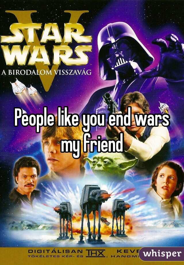 People like you end wars my friend