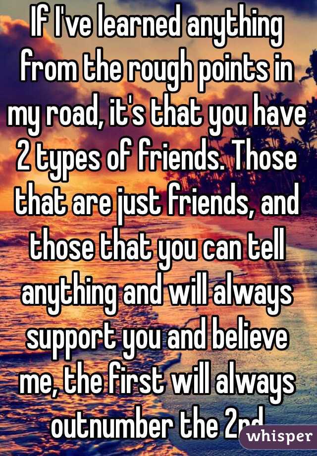 If I've learned anything from the rough points in my road, it's that you have 2 types of friends. Those that are just friends, and those that you can tell anything and will always support you and believe me, the first will always outnumber the 2nd