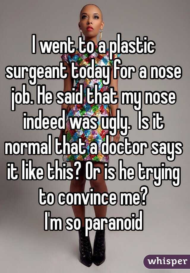 I went to a plastic surgeant today for a nose job. He said that my nose indeed was ugly.  Is it normal that a doctor says it like this? Or is he trying to convince me? 
I'm so paranoid