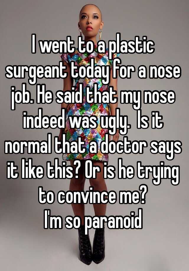 I went to a plastic surgeant today for a nose job. He said that my nose indeed was ugly.  Is it normal that a doctor says it like this? Or is he trying to convince me? 
I'm so paranoid