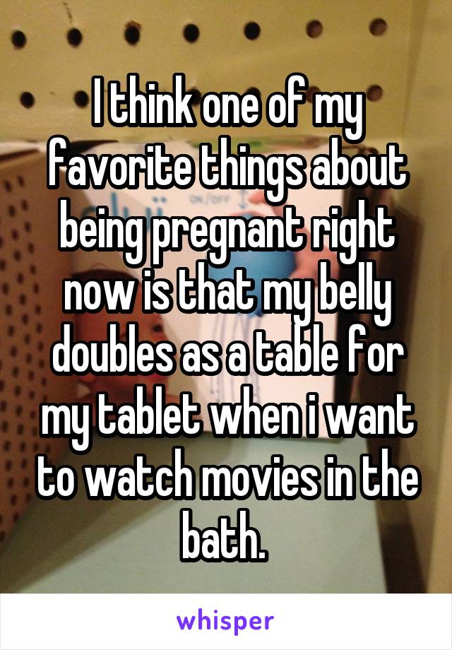 I think one of my favorite things about being pregnant right now is that my belly doubles as a table for my tablet when i want to watch movies in the bath. 