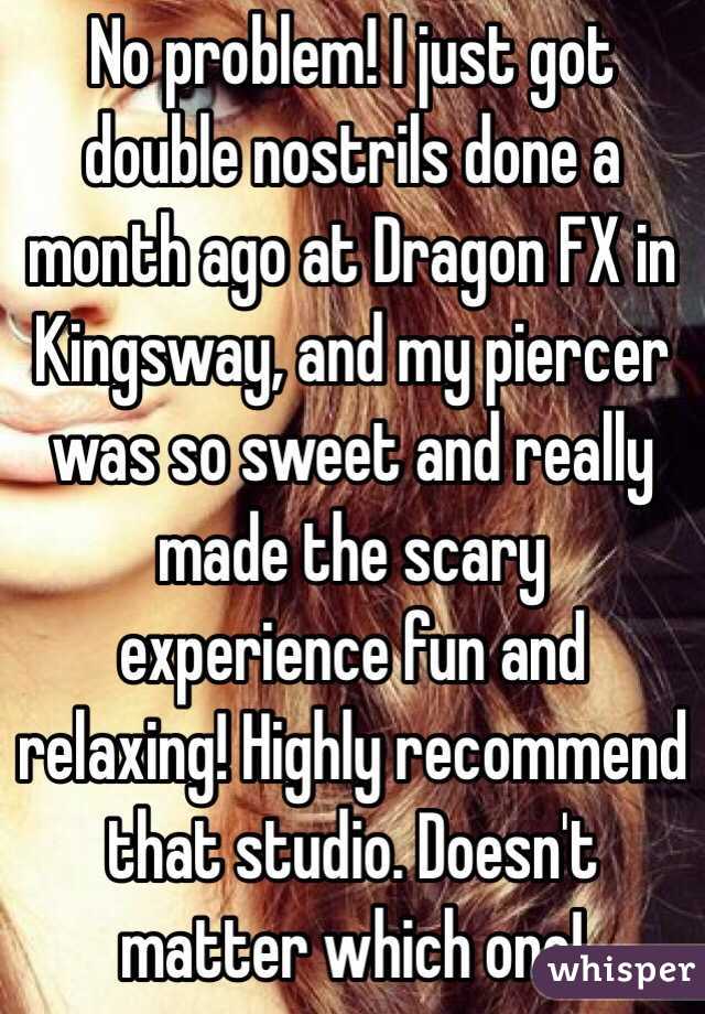 No problem! I just got double nostrils done a month ago at Dragon FX in Kingsway, and my piercer was so sweet and really made the scary experience fun and relaxing! Highly recommend that studio. Doesn't matter which one! 